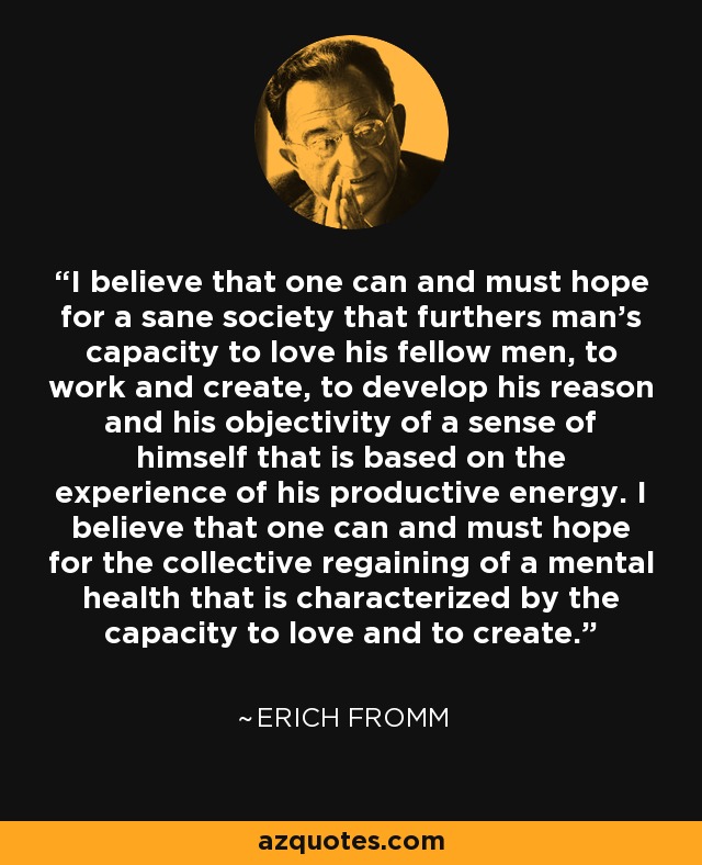 I believe that one can and must hope for a sane society that furthers man's capacity to love his fellow men, to work and create, to develop his reason and his objectivity of a sense of himself that is based on the experience of his productive energy. I believe that one can and must hope for the collective regaining of a mental health that is characterized by the capacity to love and to create. - Erich Fromm