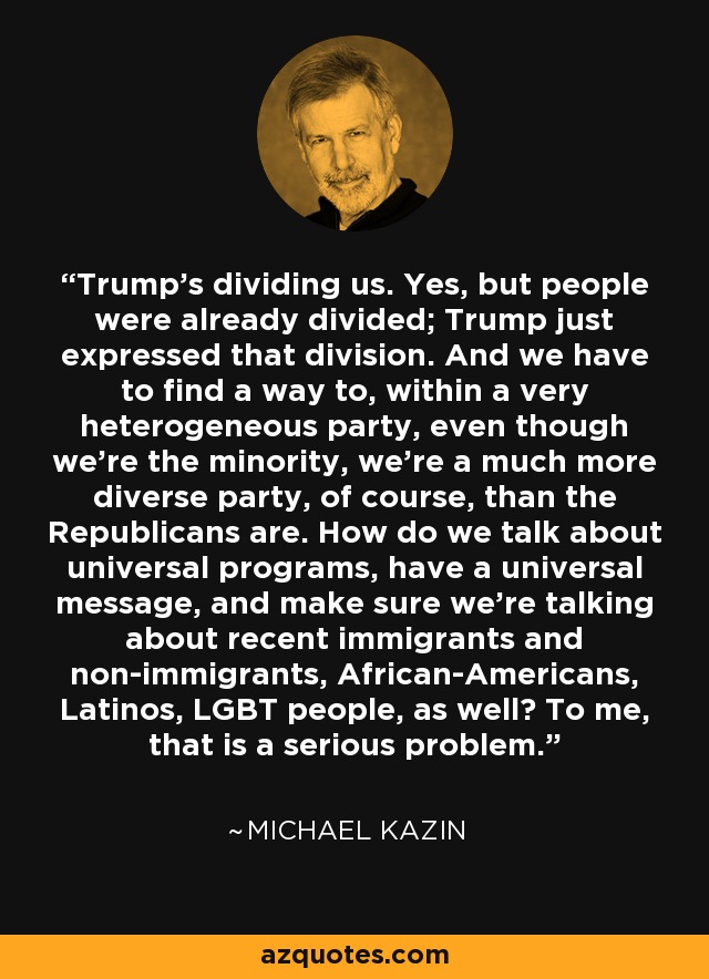 Trump's dividing us. Yes, but people were already divided; Trump just expressed that division. And we have to find a way to, within a very heterogeneous party, even though we're the minority, we're a much more diverse party, of course, than the Republicans are. How do we talk about universal programs, have a universal message, and make sure we're talking about recent immigrants and non-immigrants, African-Americans, Latinos, LGBT people, as well? To me, that is a serious problem. - Michael Kazin