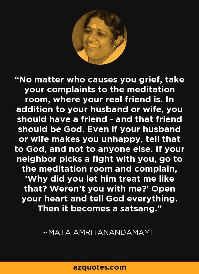 No matter who causes you grief, take your complaints to the meditation room, where your real friend is. In addition to your husband or wife, you should have a friend - and that friend should be God. Even if your husband or wife makes you unhappy, tell that to God, and not to anyone else. If your neighbor picks a fight with you, go to the meditation room and complain, 'Why did you let him treat me like that? Weren't you with me?' Open your heart and tell God everything. Then it becomes a satsang. - Mata Amritanandamayi