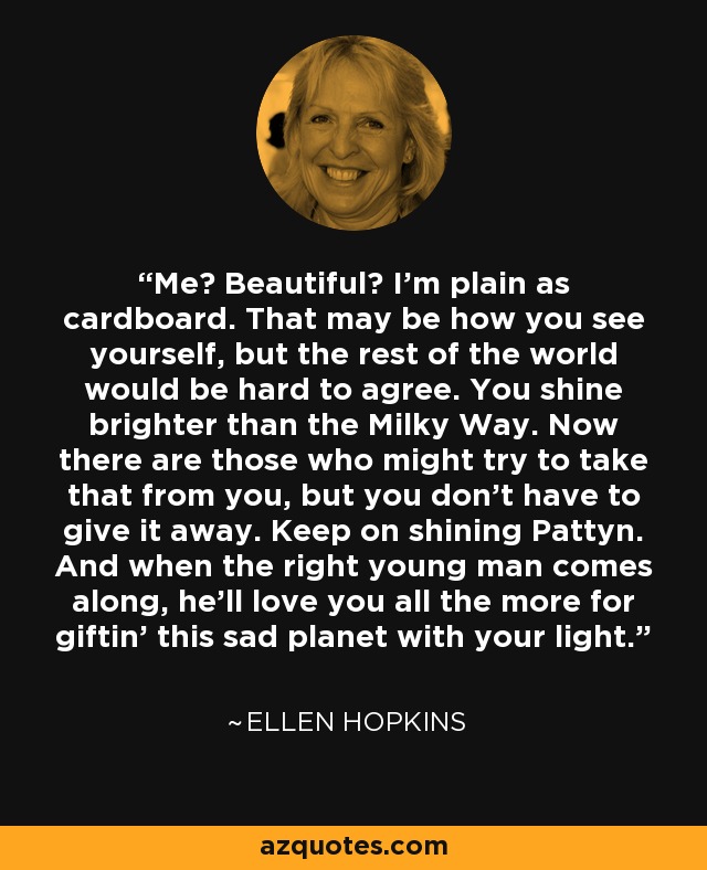 Me? Beautiful? I'm plain as cardboard. That may be how you see yourself, but the rest of the world would be hard to agree. You shine brighter than the Milky Way. Now there are those who might try to take that from you, but you don't have to give it away. Keep on shining Pattyn. And when the right young man comes along, he'll love you all the more for giftin' this sad planet with your light. - Ellen Hopkins