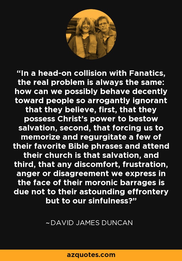 In a head-on collision with Fanatics, the real problem is always the same: how can we possibly behave decently toward people so arrogantly ignorant that they believe, first, that they possess Christ's power to bestow salvation, second, that forcing us to memorize and regurgitate a few of their favorite Bible phrases and attend their church is that salvation, and third, that any discomfort, frustration, anger or disagreement we express in the face of their moronic barrages is due not to their astounding effrontery but to our sinfulness? - David James Duncan