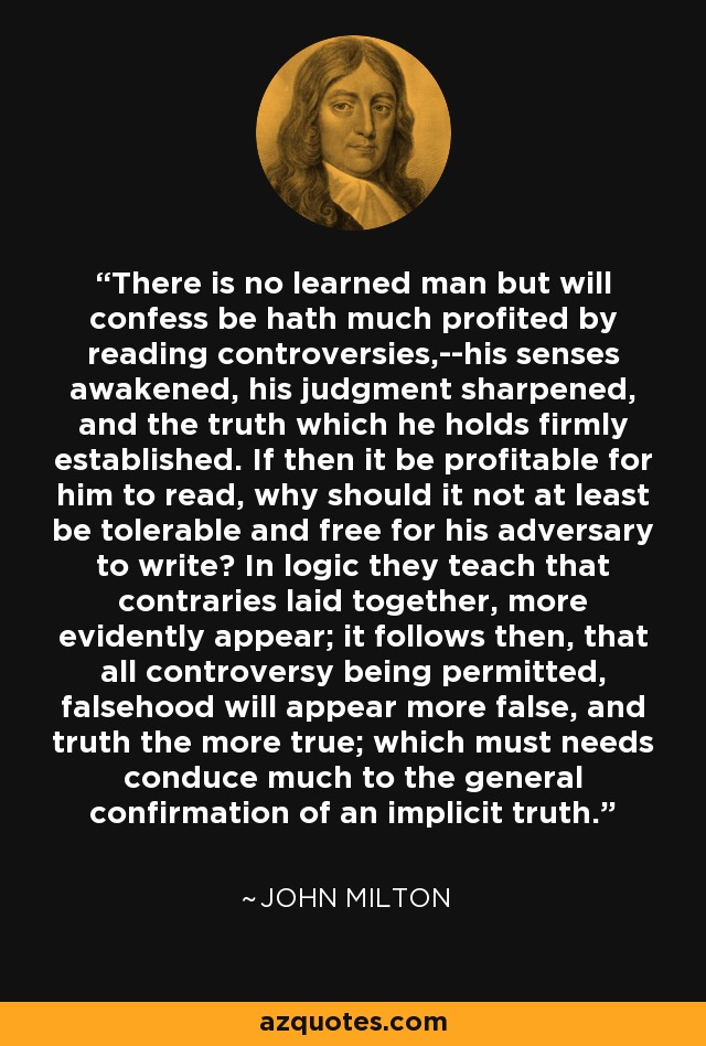 There is no learned man but will confess be hath much profited by reading controversies,--his senses awakened, his judgment sharpened, and the truth which he holds firmly established. If then it be profitable for him to read, why should it not at least be tolerable and free for his adversary to write? In logic they teach that contraries laid together, more evidently appear; it follows then, that all controversy being permitted, falsehood will appear more false, and truth the more true; which must needs conduce much to the general confirmation of an implicit truth. - John Milton