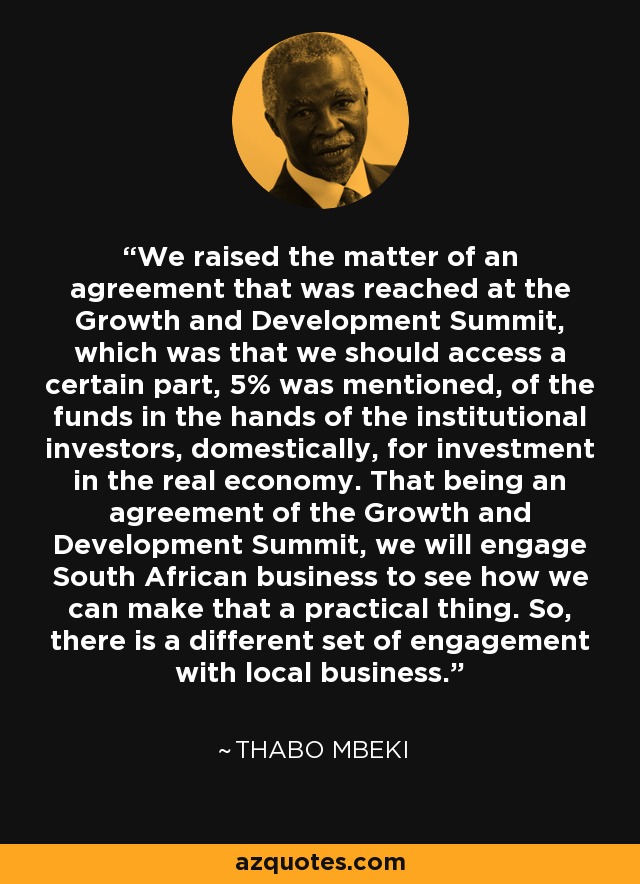 We raised the matter of an agreement that was reached at the Growth and Development Summit, which was that we should access a certain part, 5% was mentioned, of the funds in the hands of the institutional investors, domestically, for investment in the real economy. That being an agreement of the Growth and Development Summit, we will engage South African business to see how we can make that a practical thing. So, there is a different set of engagement with local business. - Thabo Mbeki