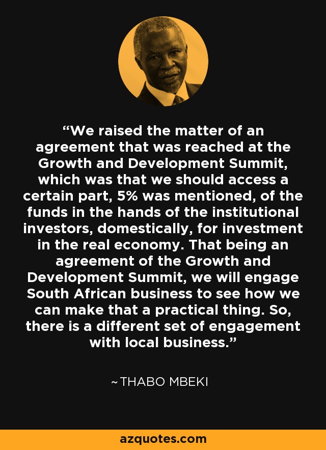 We raised the matter of an agreement that was reached at the Growth and Development Summit, which was that we should access a certain part, 5% was mentioned, of the funds in the hands of the institutional investors, domestically, for investment in the real economy. That being an agreement of the Growth and Development Summit, we will engage South African business to see how we can make that a practical thing. So, there is a different set of engagement with local business. - Thabo Mbeki