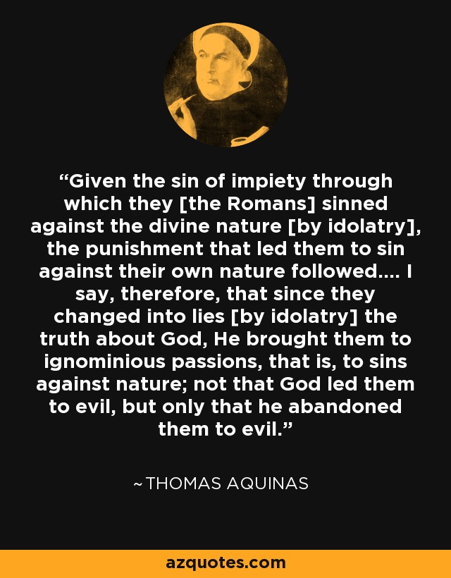 Given the sin of impiety through which they [the Romans] sinned against the divine nature [by idolatry], the punishment that led them to sin against their own nature followed.... I say, therefore, that since they changed into lies [by idolatry] the truth about God, He brought them to ignominious passions, that is, to sins against nature; not that God led them to evil, but only that he abandoned them to evil. - Thomas Aquinas