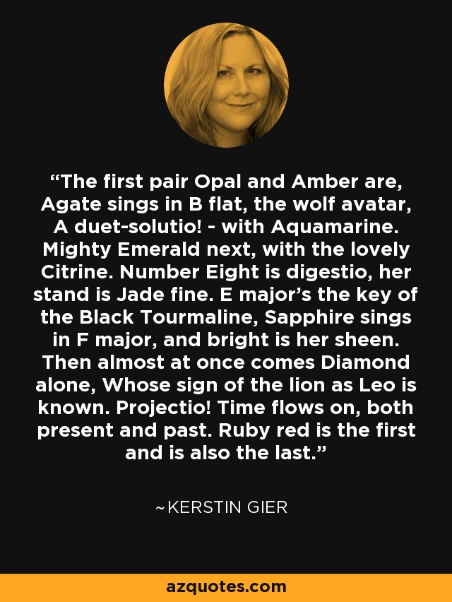 The first pair Opal and Amber are, Agate sings in B flat, the wolf avatar, A duet-solutio! - with Aquamarine. Mighty Emerald next, with the lovely Citrine. Number Eight is digestio, her stand is Jade fine. E major's the key of the Black Tourmaline, Sapphire sings in F major, and bright is her sheen. Then almost at once comes Diamond alone, Whose sign of the lion as Leo is known. Projectio! Time flows on, both present and past. Ruby red is the first and is also the last. - Kerstin Gier