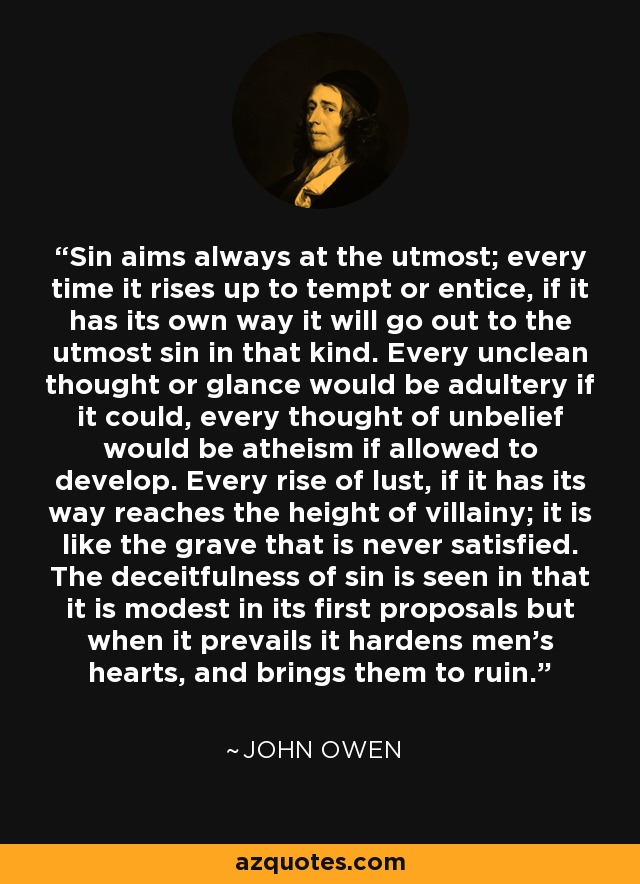 Sin aims always at the utmost; every time it rises up to tempt or entice, if it has its own way it will go out to the utmost sin in that kind. Every unclean thought or glance would be adultery if it could, every thought of unbelief would be atheism if allowed to develop. Every rise of lust, if it has its way reaches the height of villainy; it is like the grave that is never satisfied. The deceitfulness of sin is seen in that it is modest in its first proposals but when it prevails it hardens men’s hearts, and brings them to ruin. - John Owen