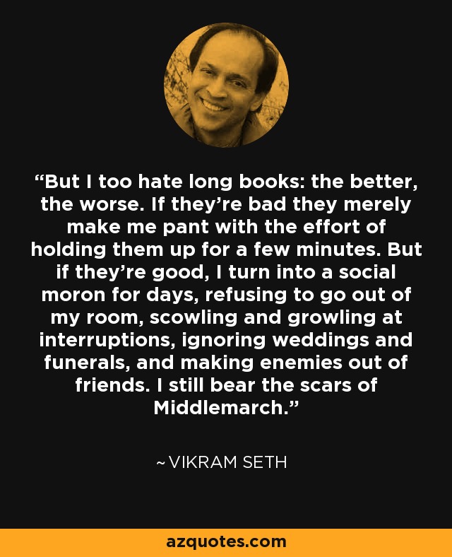 But I too hate long books: the better, the worse. If they're bad they merely make me pant with the effort of holding them up for a few minutes. But if they're good, I turn into a social moron for days, refusing to go out of my room, scowling and growling at interruptions, ignoring weddings and funerals, and making enemies out of friends. I still bear the scars of Middlemarch. - Vikram Seth