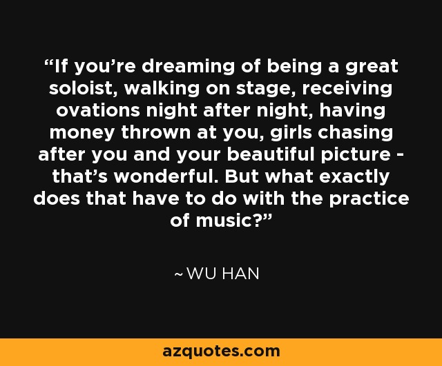 If you're dreaming of being a great soloist, walking on stage, receiving ovations night after night, having money thrown at you, girls chasing after you and your beautiful picture - that's wonderful. But what exactly does that have to do with the practice of music? - Wu Han