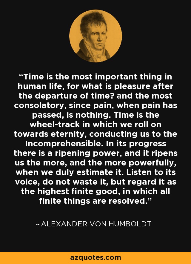 Time is the most important thing in human life, for what is pleasure after the departure of time? and the most consolatory, since pain, when pain has passed, is nothing. Time is the wheel-track in which we roll on towards eternity, conducting us to the Incomprehensible. In its progress there is a ripening power, and it ripens us the more, and the more powerfully, when we duly estimate it. Listen to its voice, do not waste it, but regard it as the highest finite good, in which all finite things are resolved. - Alexander von Humboldt