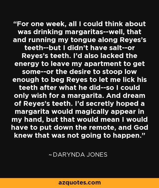 For one week, all I could think about was drinking margaritas--well, that and running my tongue along Reyes's teeth--but I didn't have salt--or Reyes's teeth. I'd also lacked the energy to leave my apartment to get some--or the desire to stoop low enough to beg Reyes to let me lick his teeth after what he did--so I could only wish for a margarita. And dream of Reyes's teeth. I'd secretly hoped a margarita would magically appear in my hand, but that would mean I would have to put down the remote, and God knew that was not going to happen. - Darynda Jones