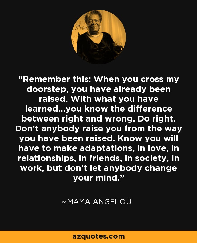 Remember this: When you cross my doorstep, you have already been raised. With what you have learned...you know the difference between right and wrong. Do right. Don't anybody raise you from the way you have been raised. Know you will have to make adaptations, in love, in relationships, in friends, in society, in work, but don't let anybody change your mind. - Maya Angelou