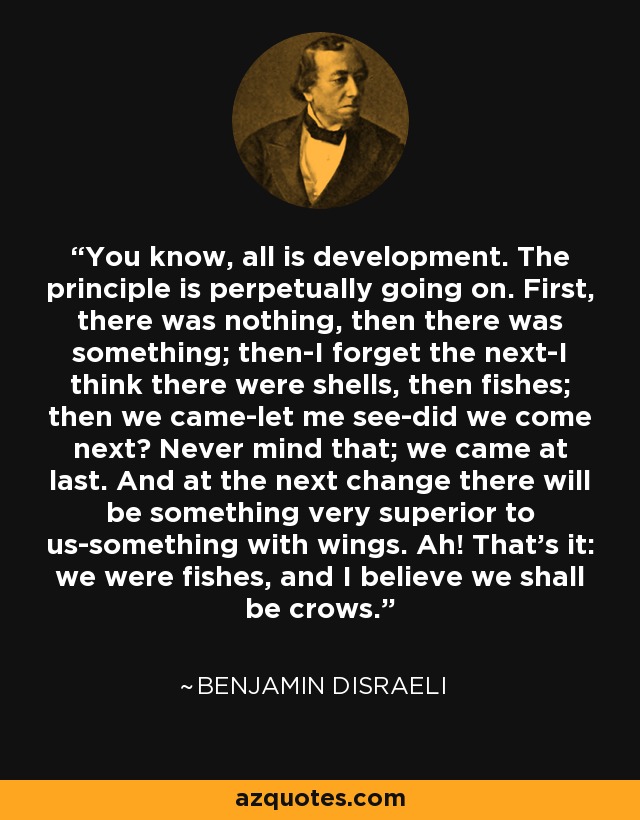 You know, all is development. The principle is perpetually going on. First, there was nothing, then there was something; then-I forget the next-I think there were shells, then fishes; then we came-let me see-did we come next? Never mind that; we came at last. And at the next change there will be something very superior to us-something with wings. Ah! That's it: we were fishes, and I believe we shall be crows. - Benjamin Disraeli