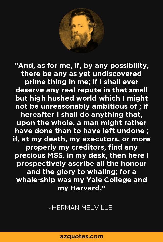 And, as for me, if, by any possibility, there be any as yet undiscovered prime thing in me; if I shall ever deserve any real repute in that small but high hushed world which I might not be unreasonably ambitious of ; if hereafter I shall do anything that, upon the whole, a man might rather have done than to have left undone ; if, at my death, my executors, or more properly my creditors, find any precious MSS. in my desk, then here I prospectively ascribe all the honour and the glory to whaling; for a whale-ship was my Yale College and my Harvard. - Herman Melville