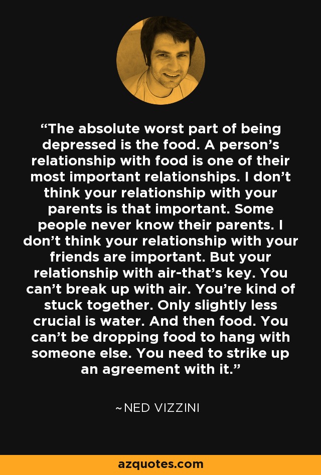 The absolute worst part of being depressed is the food. A person's relationship with food is one of their most important relationships. I don't think your relationship with your parents is that important. Some people never know their parents. I don't think your relationship with your friends are important. But your relationship with air-that's key. You can't break up with air. You're kind of stuck together. Only slightly less crucial is water. And then food. You can't be dropping food to hang with someone else. You need to strike up an agreement with it. - Ned Vizzini