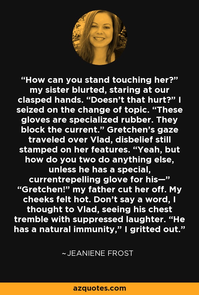 How can you stand touching her?” my sister blurted, staring at our clasped hands. “Doesn’t that hurt?” I seized on the change of topic. “These gloves are specialized rubber. They block the current.” Gretchen’s gaze traveled over Vlad, disbelief still stamped on her features. “Yeah, but how do you two do anything else, unless he has a special, currentrepelling glove for his—” “Gretchen!” my father cut her off. My cheeks felt hot. Don’t say a word, I thought to Vlad, seeing his chest tremble with suppressed laughter. “He has a natural immunity,” I gritted out. - Jeaniene Frost