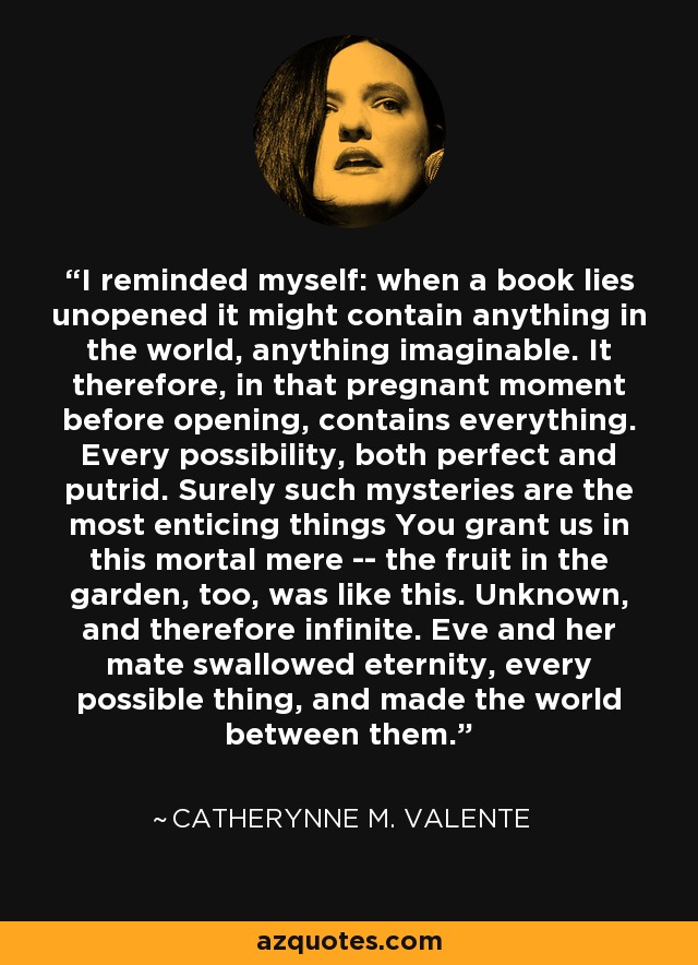 I reminded myself: when a book lies unopened it might contain anything in the world, anything imaginable. It therefore, in that pregnant moment before opening, contains everything. Every possibility, both perfect and putrid. Surely such mysteries are the most enticing things You grant us in this mortal mere -- the fruit in the garden, too, was like this. Unknown, and therefore infinite. Eve and her mate swallowed eternity, every possible thing, and made the world between them. - Catherynne M. Valente