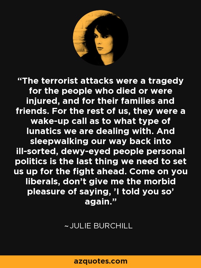 The terrorist attacks were a tragedy for the people who died or were injured, and for their families and friends. For the rest of us, they were a wake-up call as to what type of lunatics we are dealing with. And sleepwalking our way back into ill-sorted, dewy-eyed people personal politics is the last thing we need to set us up for the fight ahead. Come on you liberals, don't give me the morbid pleasure of saying, 'I told you so' again. - Julie Burchill