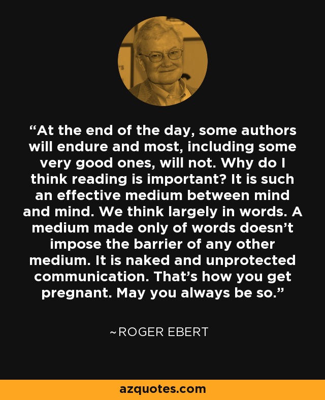 At the end of the day, some authors will endure and most, including some very good ones, will not. Why do I think reading is important? It is such an effective medium between mind and mind. We think largely in words. A medium made only of words doesn't impose the barrier of any other medium. It is naked and unprotected communication. That's how you get pregnant. May you always be so. - Roger Ebert