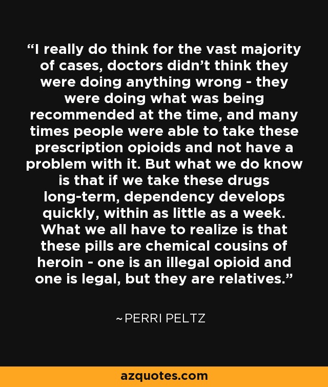 I really do think for the vast majority of cases, doctors didn't think they were doing anything wrong - they were doing what was being recommended at the time, and many times people were able to take these prescription opioids and not have a problem with it. But what we do know is that if we take these drugs long-term, dependency develops quickly, within as little as a week. What we all have to realize is that these pills are chemical cousins of heroin - one is an illegal opioid and one is legal, but they are relatives. - Perri Peltz