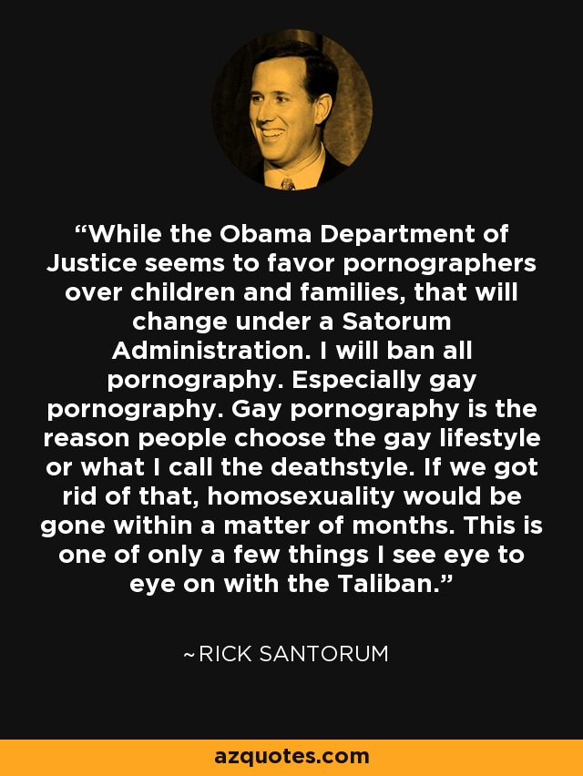 While the Obama Department of Justice seems to favor pornographers over children and families, that will change under a Satorum Administration. I will ban all pornography. Especially gay pornography. Gay pornography is the reason people choose the gay lifestyle or what I call the deathstyle. If we got rid of that, homosexuality would be gone within a matter of months. This is one of only a few things I see eye to eye on with the Taliban. - Rick Santorum
