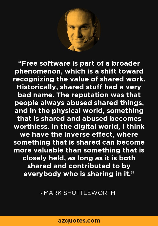 Free software is part of a broader phenomenon, which is a shift toward recognizing the value of shared work. Historically, shared stuff had a very bad name. The reputation was that people always abused shared things, and in the physical world, something that is shared and abused becomes worthless. In the digital world, I think we have the inverse effect, where something that is shared can become more valuable than something that is closely held, as long as it is both shared and contributed to by everybody who is sharing in it. - Mark Shuttleworth