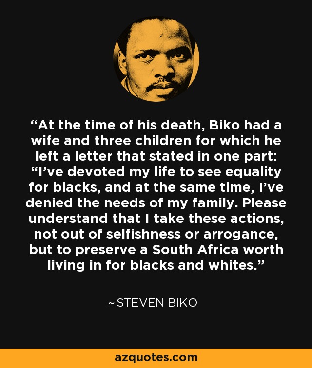 At the time of his death, Biko had a wife and three children for which he left a letter that stated in one part: “I've devoted my life to see equality for blacks, and at the same time, I've denied the needs of my family. Please understand that I take these actions, not out of selfishness or arrogance, but to preserve a South Africa worth living in for blacks and whites. - Steven Biko