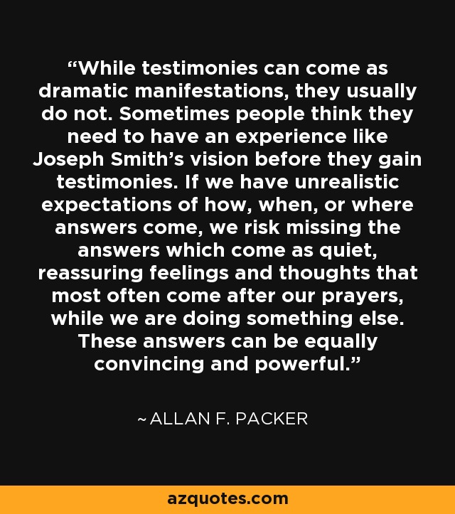 While testimonies can come as dramatic manifestations, they usually do not. Sometimes people think they need to have an experience like Joseph Smith's vision before they gain testimonies. If we have unrealistic expectations of how, when, or where answers come, we risk missing the answers which come as quiet, reassuring feelings and thoughts that most often come after our prayers, while we are doing something else. These answers can be equally convincing and powerful. - Allan F. Packer