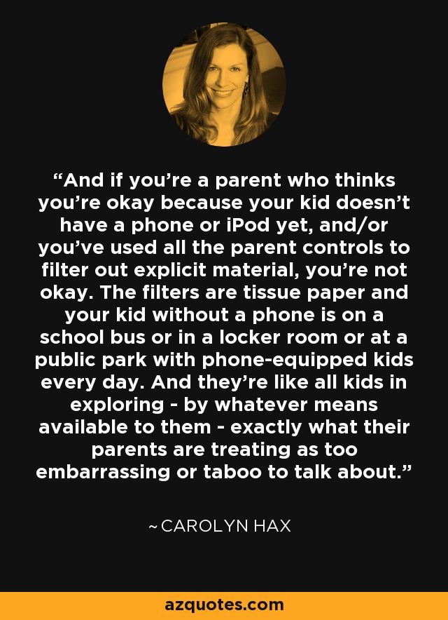And if you're a parent who thinks you're okay because your kid doesn't have a phone or iPod yet, and/or you've used all the parent controls to filter out explicit material, you're not okay. The filters are tissue paper and your kid without a phone is on a school bus or in a locker room or at a public park with phone-equipped kids every day. And they're like all kids in exploring - by whatever means available to them - exactly what their parents are treating as too embarrassing or taboo to talk about. - Carolyn Hax