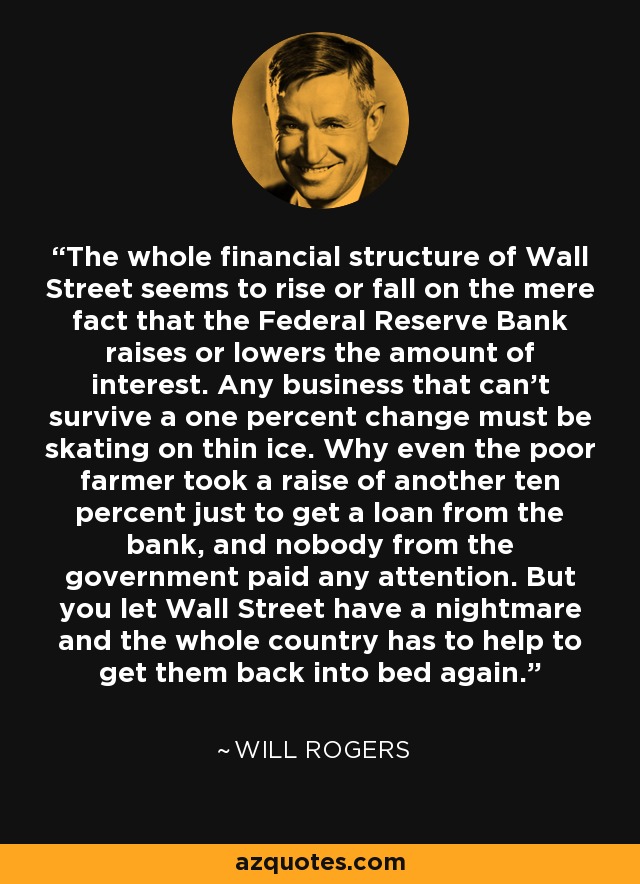 The whole financial structure of Wall Street seems to rise or fall on the mere fact that the Federal Reserve Bank raises or lowers the amount of interest. Any business that can't survive a one percent change must be skating on thin ice. Why even the poor farmer took a raise of another ten percent just to get a loan from the bank, and nobody from the government paid any attention. But you let Wall Street have a nightmare and the whole country has to help to get them back into bed again. - Will Rogers