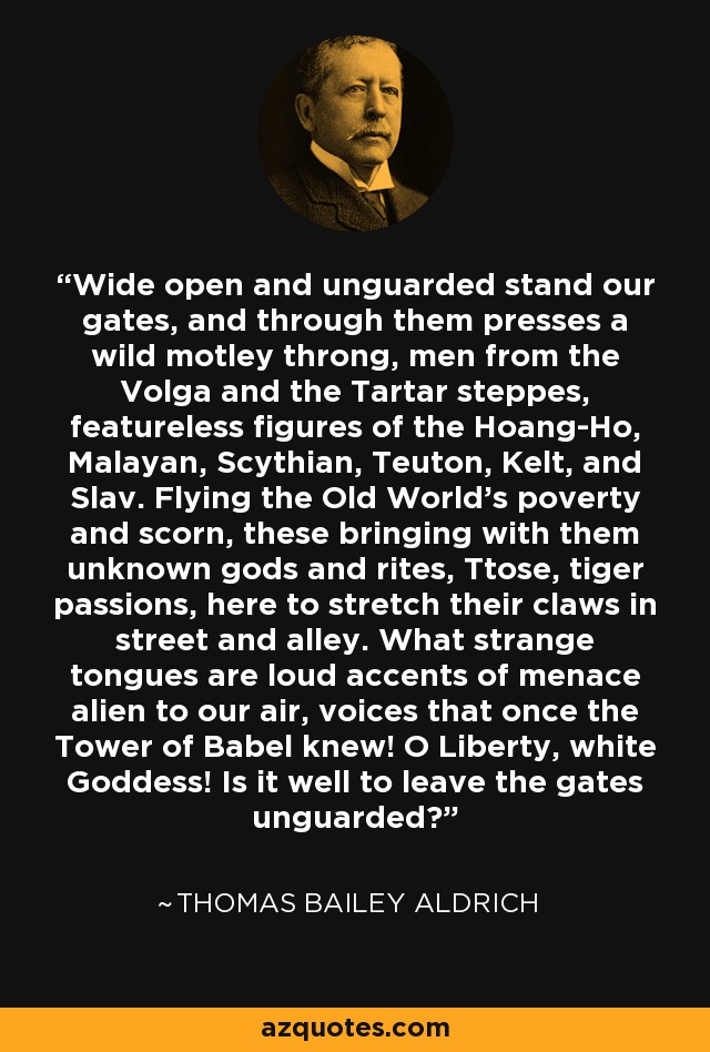 Wide open and unguarded stand our gates, and through them presses a wild motley throng, men from the Volga and the Tartar steppes, featureless figures of the Hoang-Ho, Malayan, Scythian, Teuton, Kelt, and Slav. Flying the Old World's poverty and scorn, these bringing with them unknown gods and rites, Ttose, tiger passions, here to stretch their claws in street and alley. What strange tongues are loud accents of menace alien to our air, voices that once the Tower of Babel knew! O Liberty, white Goddess! Is it well to leave the gates unguarded? - Thomas Bailey Aldrich