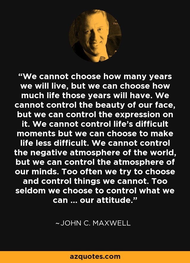 We cannot choose how many years we will live, but we can choose how much life those years will have. We cannot control the beauty of our face, but we can control the expression on it. We cannot control life's difficult moments but we can choose to make life less difficult. We cannot control the negative atmosphere of the world, but we can control the atmosphere of our minds. Too often we try to choose and control things we cannot. Too seldom we choose to control what we can ... our attitude. - John C. Maxwell