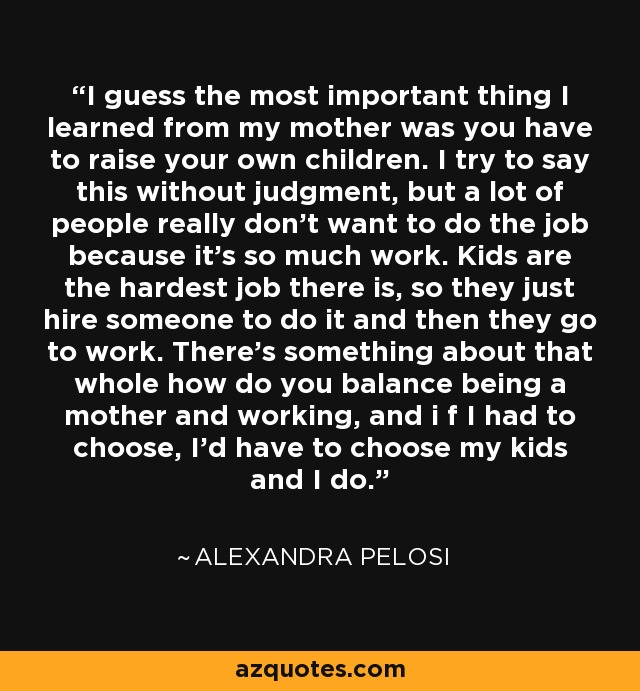 I guess the most important thing I learned from my mother was you have to raise your own children. I try to say this without judgment, but a lot of people really don't want to do the job because it's so much work. Kids are the hardest job there is, so they just hire someone to do it and then they go to work. There's something about that whole how do you balance being a mother and working, and i f I had to choose, I'd have to choose my kids and I do. - Alexandra Pelosi