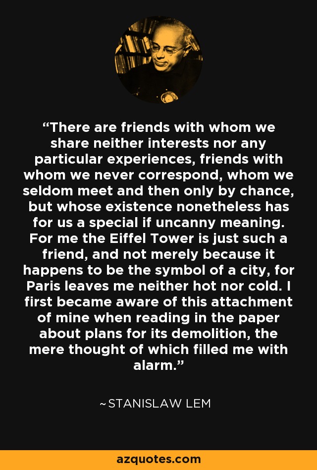 There are friends with whom we share neither interests nor any particular experiences, friends with whom we never correspond, whom we seldom meet and then only by chance, but whose existence nonetheless has for us a special if uncanny meaning. For me the Eiffel Tower is just such a friend, and not merely because it happens to be the symbol of a city, for Paris leaves me neither hot nor cold. I first became aware of this attachment of mine when reading in the paper about plans for its demolition, the mere thought of which filled me with alarm. - Stanislaw Lem