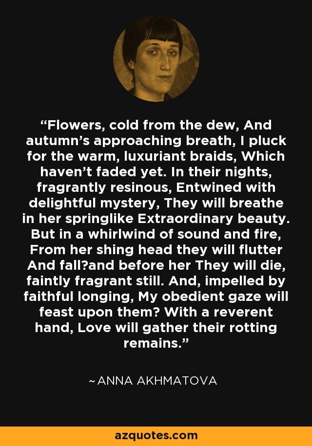 Flowers, cold from the dew, And autumn's approaching breath, I pluck for the warm, luxuriant braids, Which haven't faded yet. In their nights, fragrantly resinous, Entwined with delightful mystery, They will breathe in her springlike Extraordinary beauty. But in a whirlwind of sound and fire, From her shing head they will flutter And falland before her They will die, faintly fragrant still. And, impelled by faithful longing, My obedient gaze will feast upon them With a reverent hand, Love will gather their rotting remains. - Anna Akhmatova