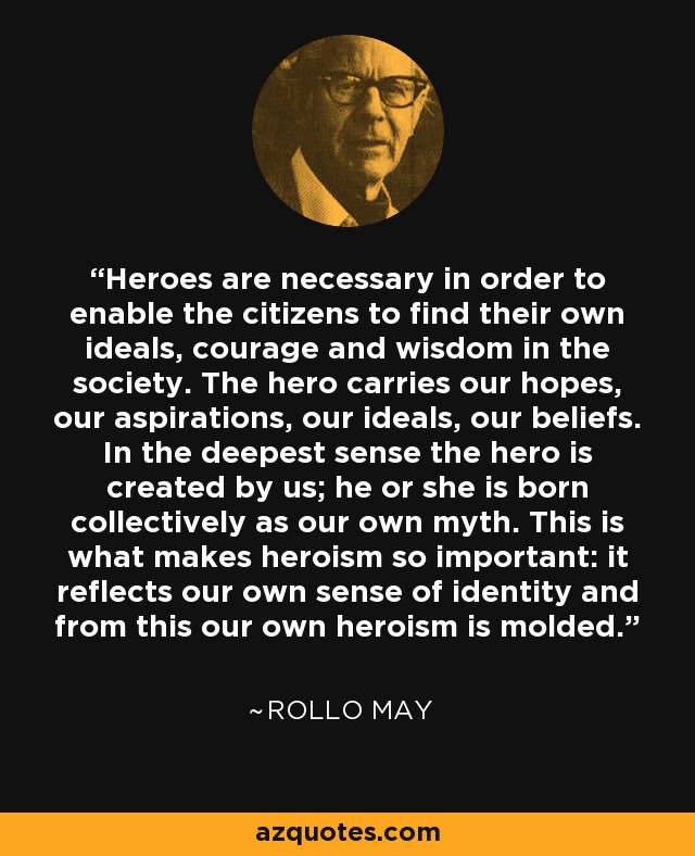 Heroes are necessary in order to enable the citizens to find their own ideals, courage and wisdom in the society. The hero carries our hopes, our aspirations, our ideals, our beliefs. In the deepest sense the hero is created by us; he or she is born collectively as our own myth. This is what makes heroism so important: it reflects our own sense of identity and from this our own heroism is molded. - Rollo May
