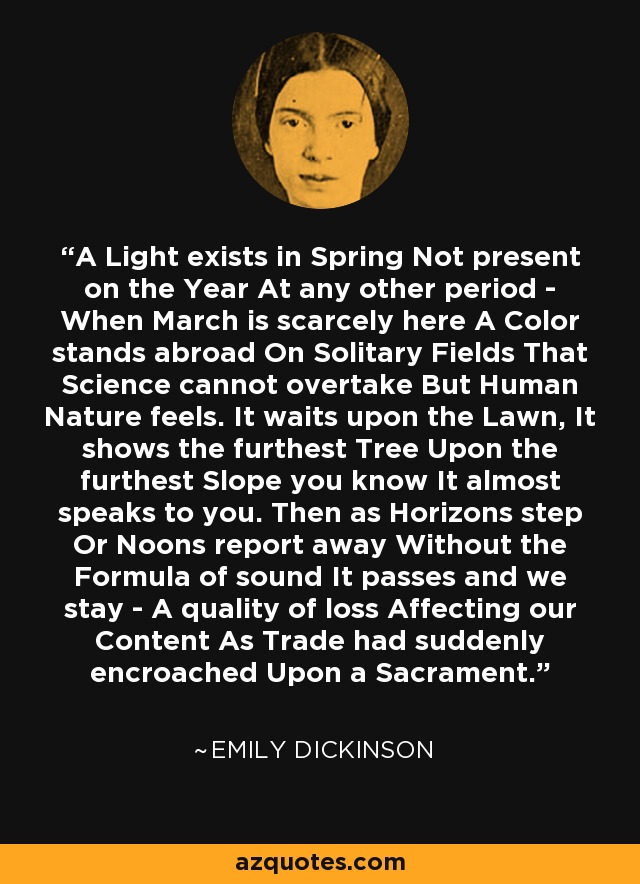 A Light exists in Spring Not present on the Year At any other period - When March is scarcely here A Color stands abroad On Solitary Fields That Science cannot overtake But Human Nature feels. It waits upon the Lawn, It shows the furthest Tree Upon the furthest Slope you know It almost speaks to you. Then as Horizons step Or Noons report away Without the Formula of sound It passes and we stay - A quality of loss Affecting our Content As Trade had suddenly encroached Upon a Sacrament. - Emily Dickinson