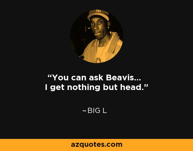 You can ask Beavis... I get nothing but head. - Big L