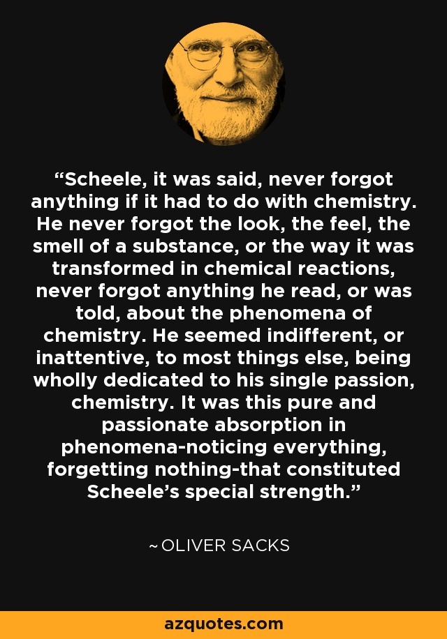 Scheele, it was said, never forgot anything if it had to do with chemistry. He never forgot the look, the feel, the smell of a substance, or the way it was transformed in chemical reactions, never forgot anything he read, or was told, about the phenomena of chemistry. He seemed indifferent, or inattentive, to most things else, being wholly dedicated to his single passion, chemistry. It was this pure and passionate absorption in phenomena-noticing everything, forgetting nothing-that constituted Scheele's special strength. - Oliver Sacks