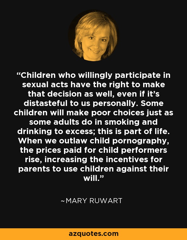 Children who willingly participate in sexual acts have the right to make that decision as well, even if it's distasteful to us personally. Some children will make poor choices just as some adults do in smoking and drinking to excess; this is part of life. When we outlaw child pornography, the prices paid for child performers rise, increasing the incentives for parents to use children against their will. - Mary Ruwart