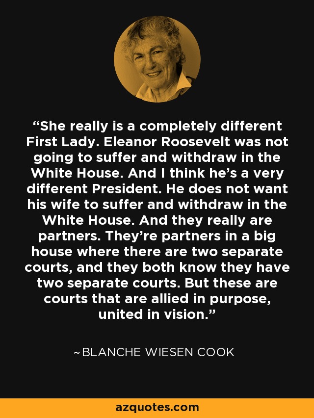 She really is a completely different First Lady. Eleanor Roosevelt was not going to suffer and withdraw in the White House. And I think he's a very different President. He does not want his wife to suffer and withdraw in the White House. And they really are partners. They're partners in a big house where there are two separate courts, and they both know they have two separate courts. But these are courts that are allied in purpose, united in vision. - Blanche Wiesen Cook