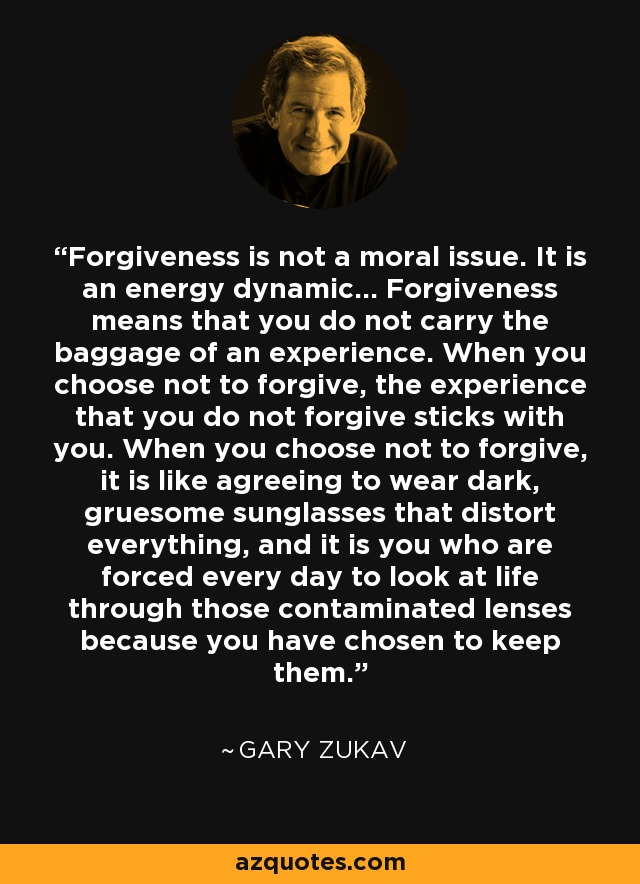 Forgiveness is not a moral issue. It is an energy dynamic... Forgiveness means that you do not carry the baggage of an experience. When you choose not to forgive, the experience that you do not forgive sticks with you. When you choose not to forgive, it is like agreeing to wear dark, gruesome sunglasses that distort everything, and it is you who are forced every day to look at life through those contaminated lenses because you have chosen to keep them. - Gary Zukav