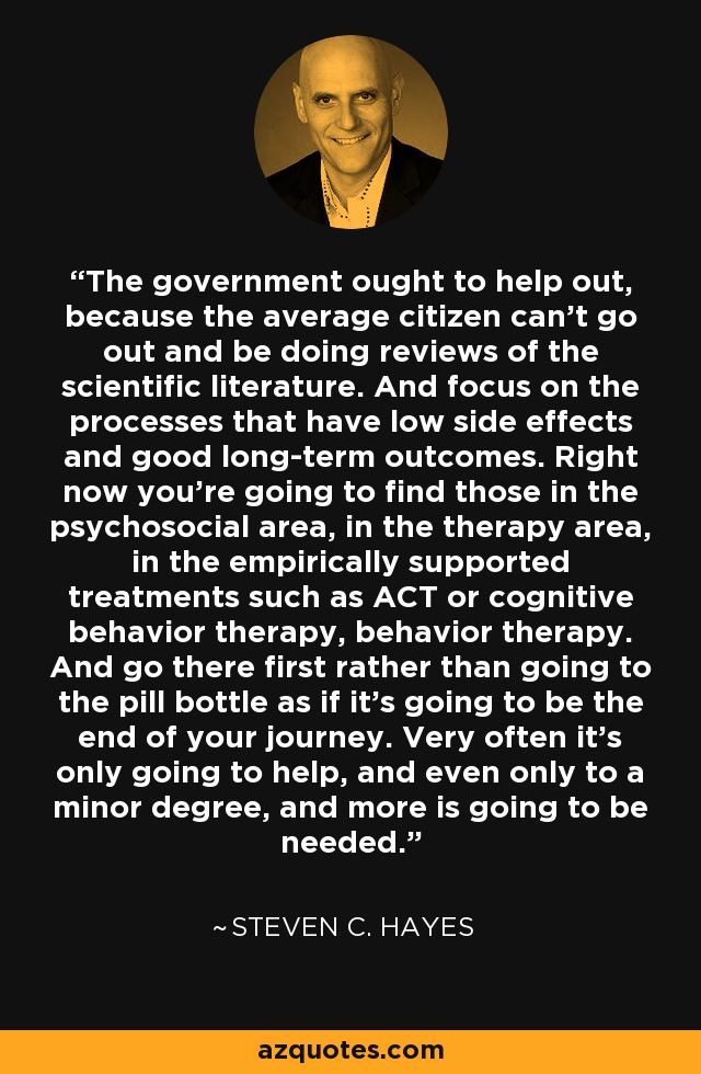 The government ought to help out, because the average citizen can't go out and be doing reviews of the scientific literature. And focus on the processes that have low side effects and good long-term outcomes. Right now you're going to find those in the psychosocial area, in the therapy area, in the empirically supported treatments such as ACT or cognitive behavior therapy, behavior therapy. And go there first rather than going to the pill bottle as if it's going to be the end of your journey. Very often it's only going to help, and even only to a minor degree, and more is going to be needed. - Steven C. Hayes