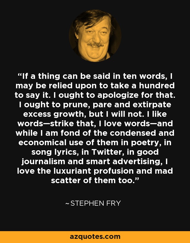 If a thing can be said in ten words, I may be relied upon to take a hundred to say it. I ought to apologize for that. I ought to prune, pare and extirpate excess growth, but I will not. I like words—strike that, I love words—and while I am fond of the condensed and economical use of them in poetry, in song lyrics, in Twitter, in good journalism and smart advertising, I love the luxuriant profusion and mad scatter of them too. - Stephen Fry