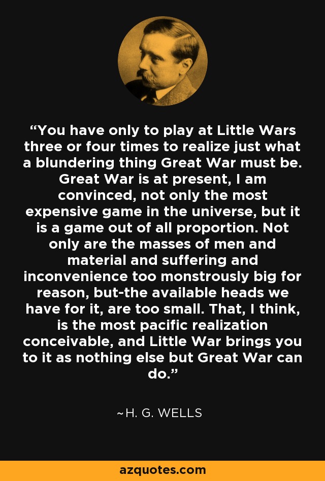 You have only to play at Little Wars three or four times to realize just what a blundering thing Great War must be. Great War is at present, I am convinced, not only the most expensive game in the universe, but it is a game out of all proportion. Not only are the masses of men and material and suffering and inconvenience too monstrously big for reason, but-the available heads we have for it, are too small. That, I think, is the most pacific realization conceivable, and Little War brings you to it as nothing else but Great War can do. - H. G. Wells