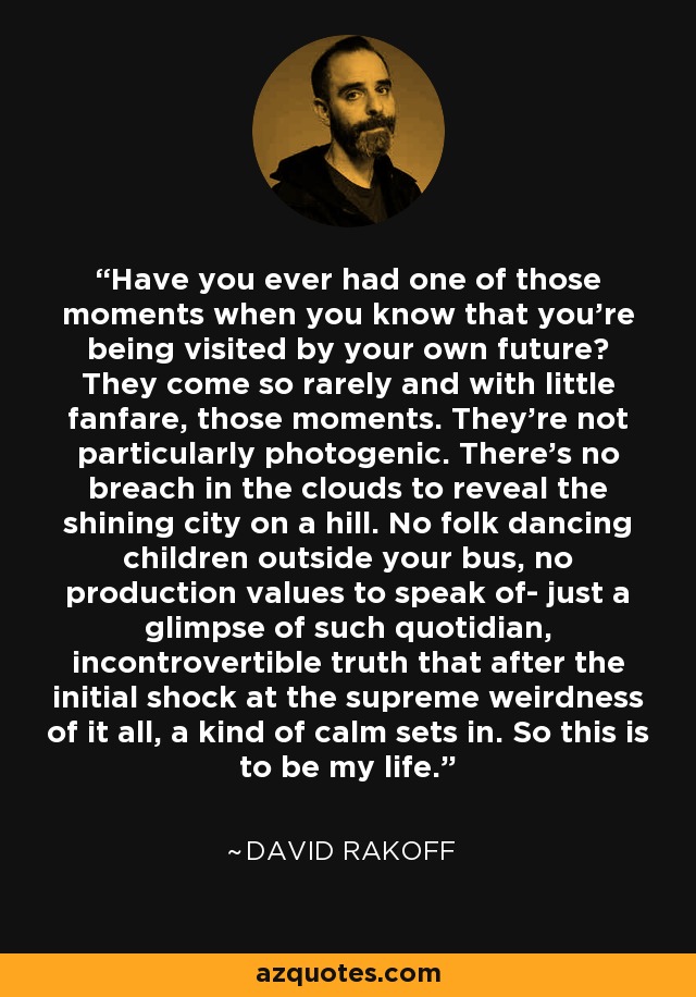 Have you ever had one of those moments when you know that you're being visited by your own future? They come so rarely and with little fanfare, those moments. They're not particularly photogenic. There's no breach in the clouds to reveal the shining city on a hill. No folk dancing children outside your bus, no production values to speak of- just a glimpse of such quotidian, incontrovertible truth that after the initial shock at the supreme weirdness of it all, a kind of calm sets in. So this is to be my life. - David Rakoff