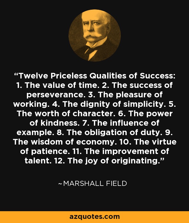 Twelve Priceless Qualities of Success: 1. The value of time. 2. The success of perseverance. 3. The pleasure of working. 4. The dignity of simplicity. 5. The worth of character. 6. The power of kindness. 7. The influence of example. 8. The obligation of duty. 9. The wisdom of economy. 10. The virtue of patience. 11. The improvement of talent. 12. The joy of originating. - Marshall Field