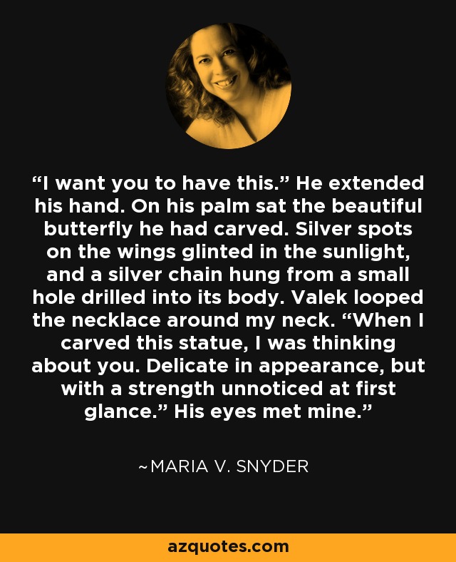 I want you to have this.” He extended his hand. On his palm sat the beautiful butterfly he had carved. Silver spots on the wings glinted in the sunlight, and a silver chain hung from a small hole drilled into its body. Valek looped the necklace around my neck. “When I carved this statue, I was thinking about you. Delicate in appearance, but with a strength unnoticed at first glance.” His eyes met mine. - Maria V. Snyder