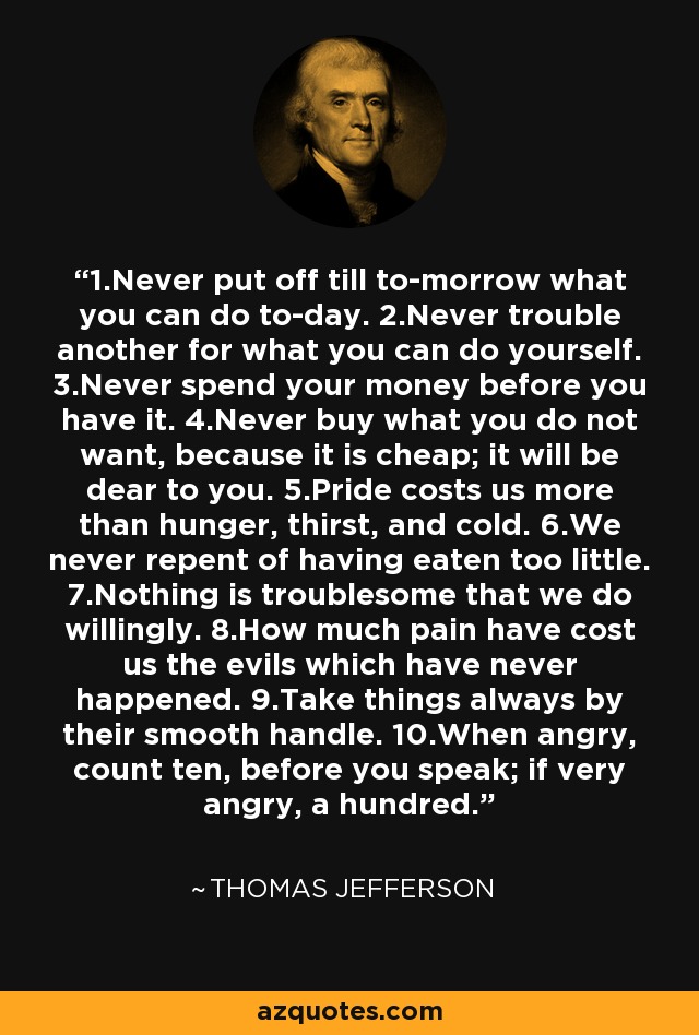 1.Never put off till to-morrow what you can do to-day. 2.Never trouble another for what you can do yourself. 3.Never spend your money before you have it. 4.Never buy what you do not want, because it is cheap; it will be dear to you. 5.Pride costs us more than hunger, thirst, and cold. 6.We never repent of having eaten too little. 7.Nothing is troublesome that we do willingly. 8.How much pain have cost us the evils which have never happened. 9.Take things always by their smooth handle. 10.When angry, count ten, before you speak; if very angry, a hundred. - Thomas Jefferson