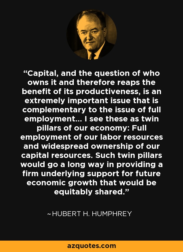 Capital, and the question of who owns it and therefore reaps the benefit of its productiveness, is an extremely important issue that is complementary to the issue of full employment... I see these as twin pillars of our economy: Full employment of our labor resources and widespread ownership of our capital resources. Such twin pillars would go a long way in providing a firm underlying support for future economic growth that would be equitably shared. - Hubert H. Humphrey